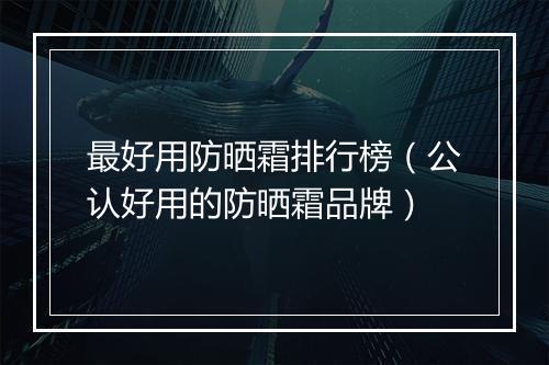 最好用防晒霜排行榜（公认好用的防晒霜品牌）