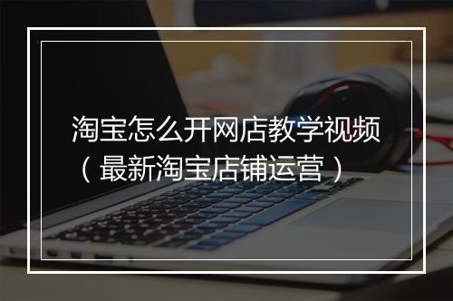 淘宝怎么开网店教学视频（最新淘宝店铺运营）