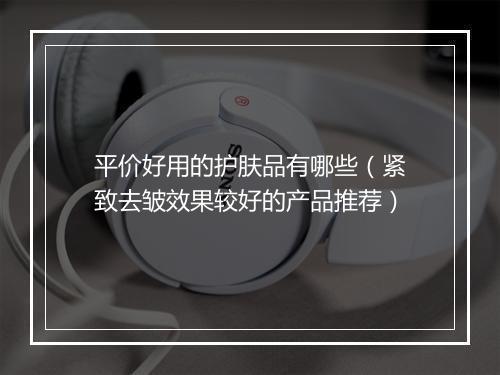 平价好用的护肤品有哪些（紧致去皱效果较好的产品推荐）
