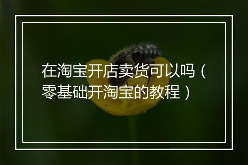 在淘宝开店卖货可以吗（零基础开淘宝的教程）