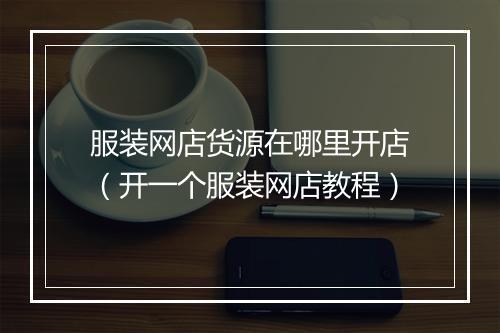 服装网店货源在哪里开店（开一个服装网店教程）