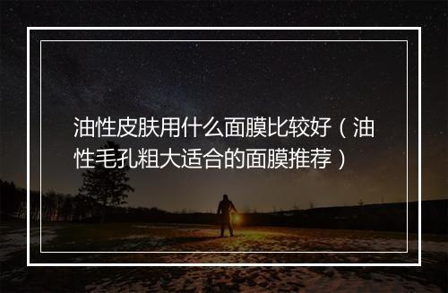油性皮肤用什么面膜比较好（油性毛孔粗大适合的面膜推荐）