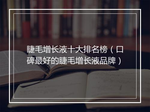 睫毛增长液十大排名榜（口碑最好的睫毛增长液品牌）