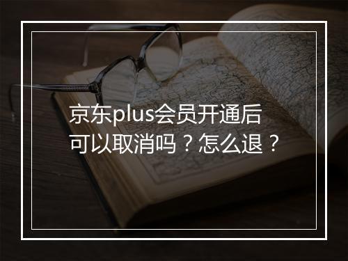 京东plus会员开通后可以取消吗？怎么退？