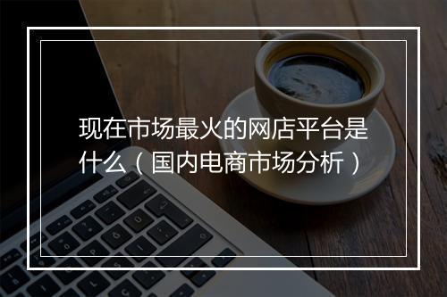 现在市场最火的网店平台是什么（国内电商市场分析）