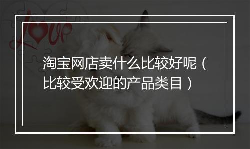 淘宝网店卖什么比较好呢（比较受欢迎的产品类目）