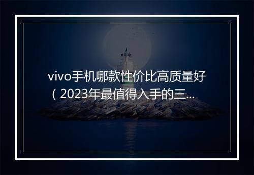 vivo手机哪款性价比高质量好（2023年最值得入手的三款手机）