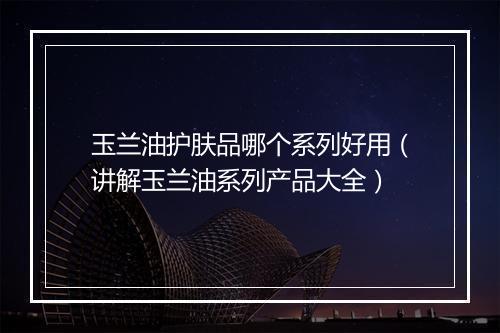玉兰油护肤品哪个系列好用（讲解玉兰油系列产品大全）