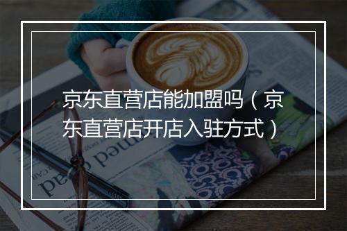 京东直营店能加盟吗（京东直营店开店入驻方式）