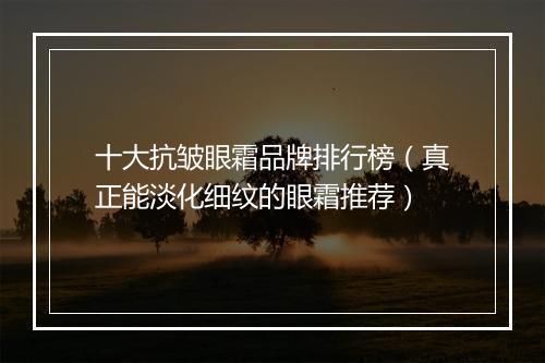 十大抗皱眼霜品牌排行榜（真正能淡化细纹的眼霜推荐）