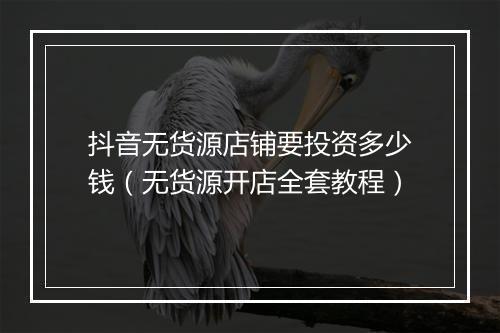 抖音无货源店铺要投资多少钱（无货源开店全套教程）