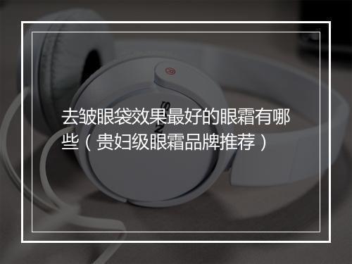 去皱眼袋效果最好的眼霜有哪些（贵妇级眼霜品牌推荐）