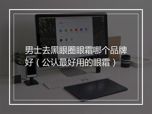 男士去黑眼圈眼霜哪个品牌好（公认最好用的眼霜）