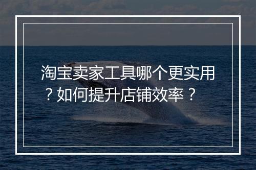 淘宝卖家工具哪个更实用？如何提升店铺效率？