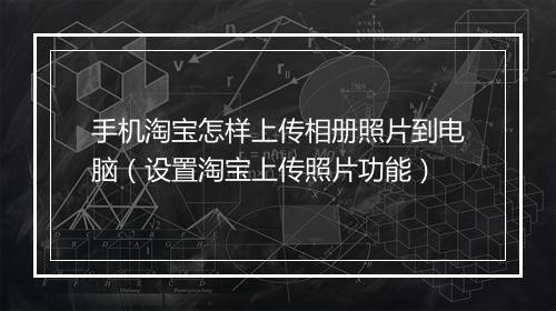 手机淘宝怎样上传相册照片到电脑（设置淘宝上传照片功能）
