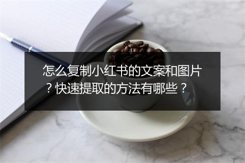 怎么复制小红书的文案和图片？快速提取的方法有哪些？