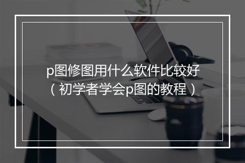 p图修图用什么软件比较好（初学者学会p图的教程）