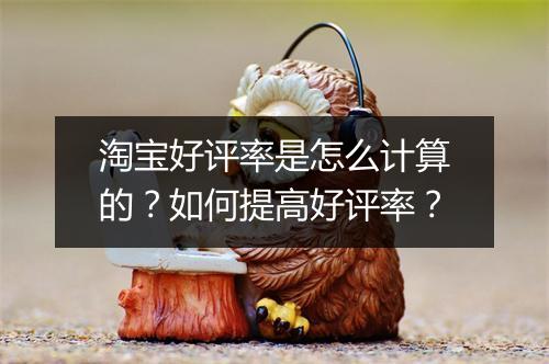 淘宝好评率是怎么计算的？如何提高好评率？