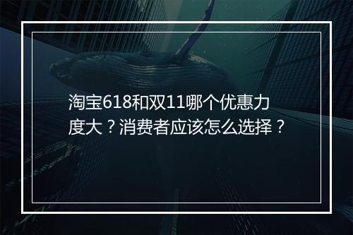 淘宝618和双11哪个优惠力度大？消费者应该怎么选择？