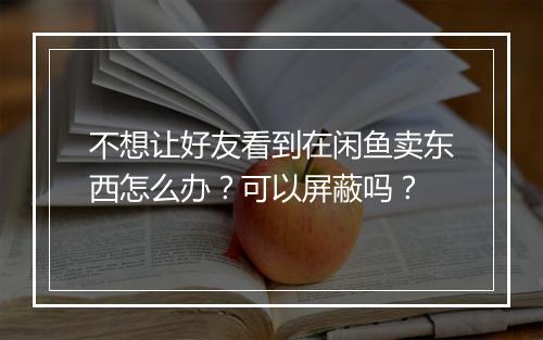 不想让好友看到在闲鱼卖东西怎么办？可以屏蔽吗？