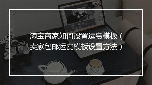 淘宝商家如何设置运费模板（卖家包邮运费模板设置方法）