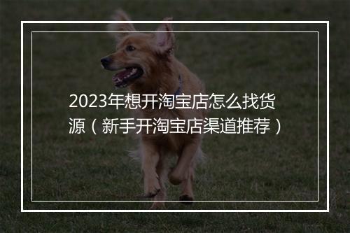 2023年想开淘宝店怎么找货源（新手开淘宝店渠道推荐）