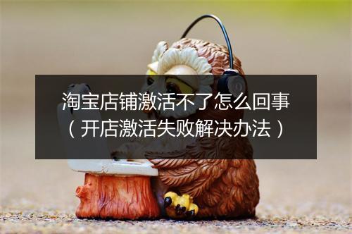 淘宝店铺激活不了怎么回事（开店激活失败解决办法）
