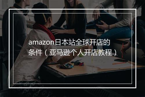 amazon日本站全球开店的条件（亚马逊个人开店教程）