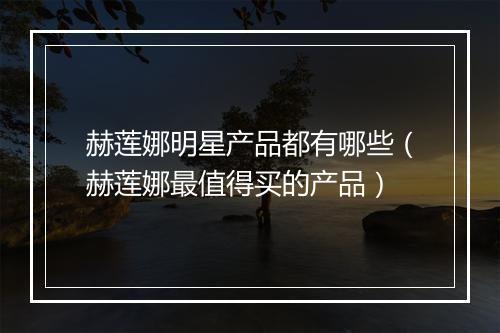 赫莲娜明星产品都有哪些（赫莲娜最值得买的产品）