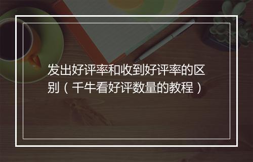 发出好评率和收到好评率的区别（千牛看好评数量的教程）