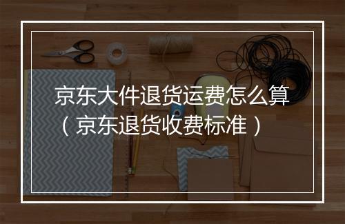 京东大件退货运费怎么算（京东退货收费标准）