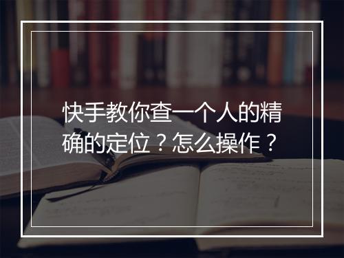 快手教你查一个人的精确的定位？怎么操作？