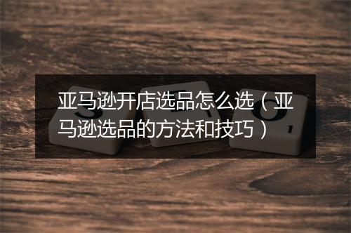 亚马逊开店选品怎么选（亚马逊选品的方法和技巧）
