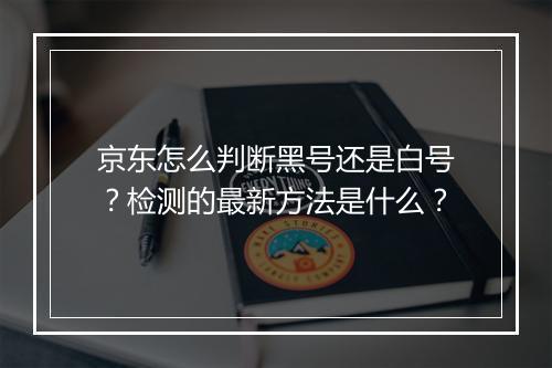 京东怎么判断黑号还是白号？检测的最新方法是什么？