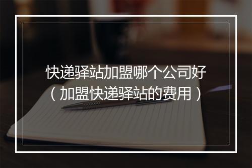 快递驿站加盟哪个公司好（加盟快递驿站的费用）