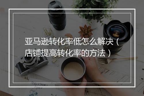 亚马逊转化率低怎么解决（店铺提高转化率的方法）