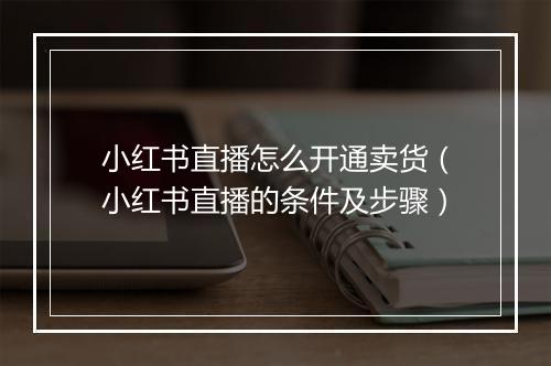 小红书直播怎么开通卖货（小红书直播的条件及步骤）
