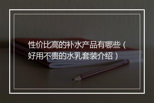 性价比高的补水产品有哪些（好用不贵的水乳套装介绍）