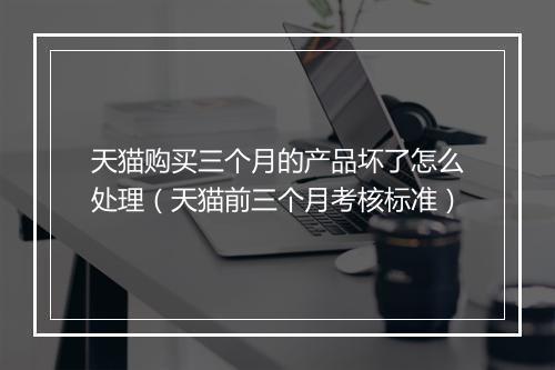 天猫购买三个月的产品坏了怎么处理（天猫前三个月考核标准）