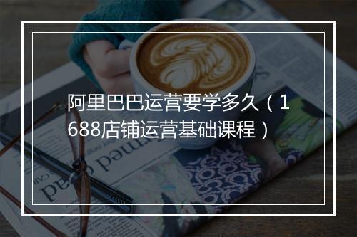 阿里巴巴运营要学多久（1688店铺运营基础课程）