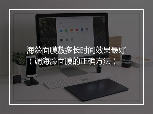海藻面膜敷多长时间效果最好（调海藻面膜的正确方法）