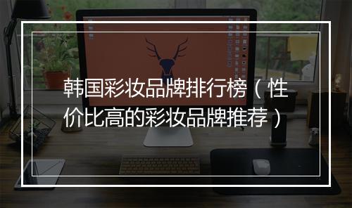 韩国彩妆品牌排行榜（性价比高的彩妆品牌推荐）