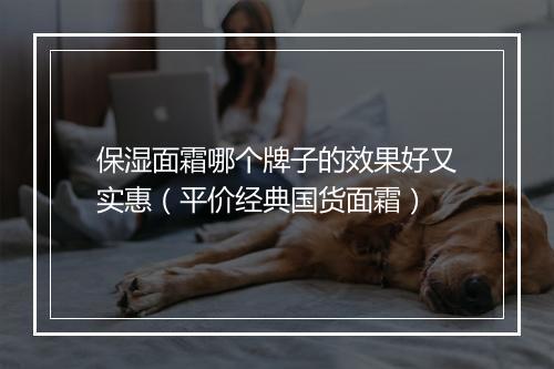 保湿面霜哪个牌子的效果好又实惠（平价经典国货面霜）
