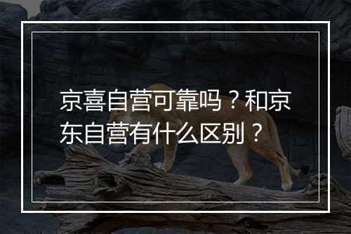 京喜自营可靠吗？和京东自营有什么区别？