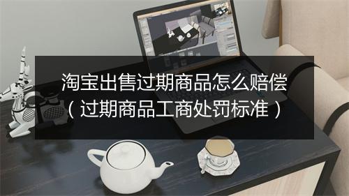 淘宝出售过期商品怎么赔偿（过期商品工商处罚标准）