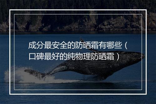 成分最安全的防晒霜有哪些（口碑最好的纯物理防晒霜）