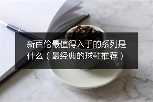 新百伦最值得入手的系列是什么（最经典的球鞋推荐）