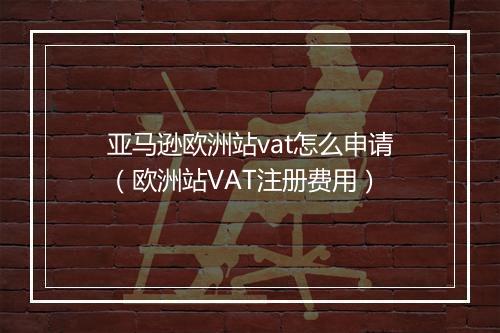亚马逊欧洲站vat怎么申请（欧洲站VAT注册费用）