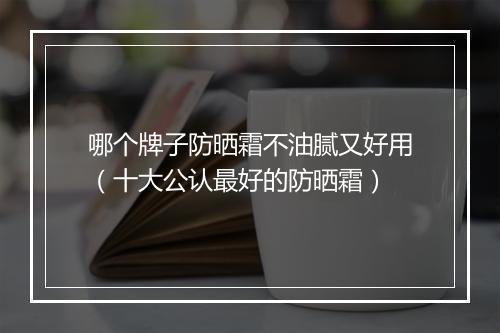 哪个牌子防晒霜不油腻又好用（十大公认最好的防晒霜）