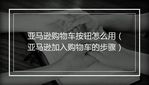 亚马逊购物车按钮怎么用（亚马逊加入购物车的步骤）